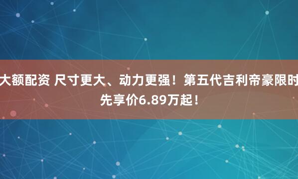 大额配资 尺寸更大、动力更强！第五代吉利帝豪限时先享价6.89万起！
