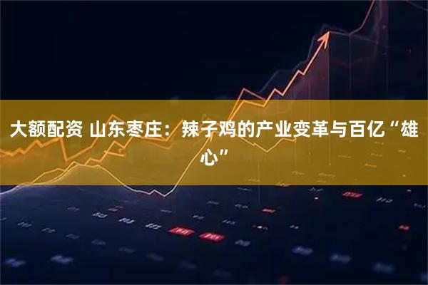 大额配资 山东枣庄:辣子鸡的产业变革与百亿“雄心”
