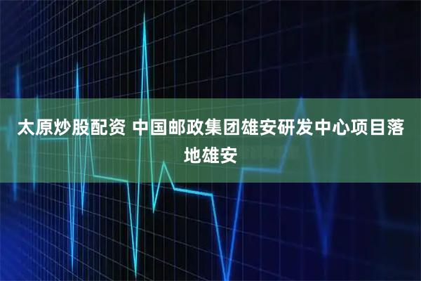 太原炒股配资 中国邮政集团雄安研发中心项目落地雄安