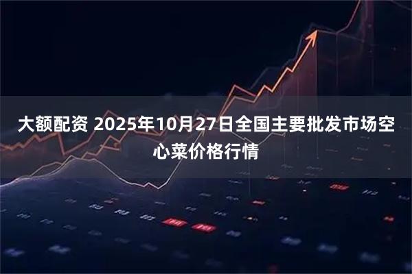 大额配资 2025年10月27日全国主要批发市场空心菜价格行情