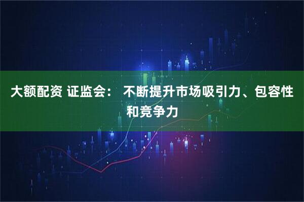 大额配资 证监会： 不断提升市场吸引力、包容性和竞争力