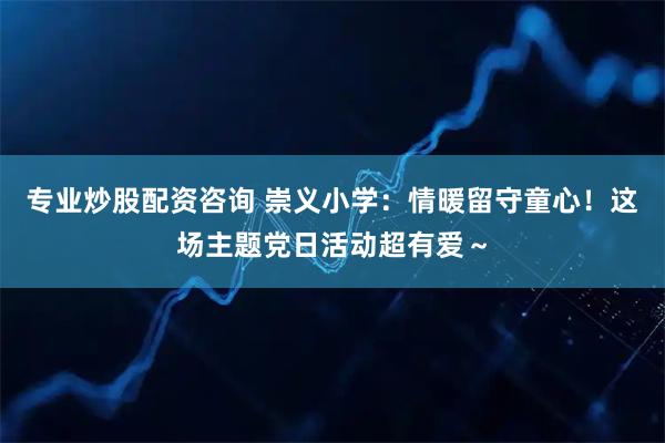 专业炒股配资咨询 崇义小学：情暖留守童心！这场主题党日活动超有爱～