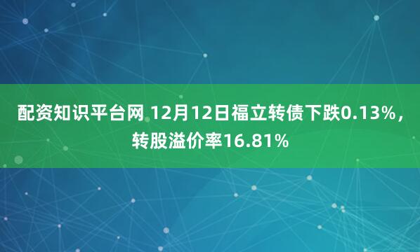 配资知识平台网 12月12日福立转债下跌0.13%，转股溢价率16.81%