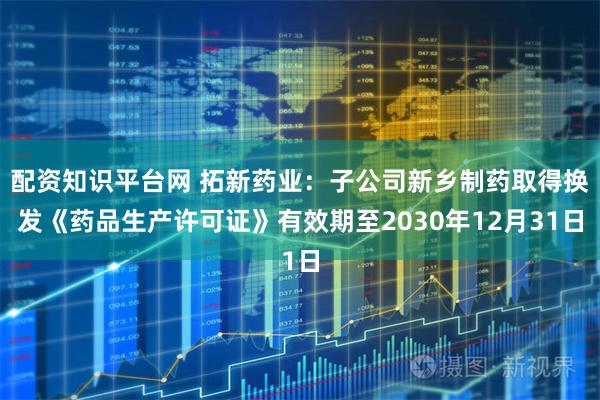 配资知识平台网 拓新药业：子公司新乡制药取得换发《药品生产许可证》有效期至2030年12月31日