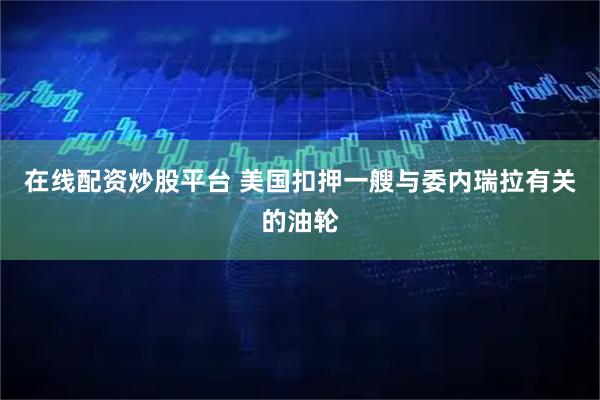 在线配资炒股平台 美国扣押一艘与委内瑞拉有关的油轮