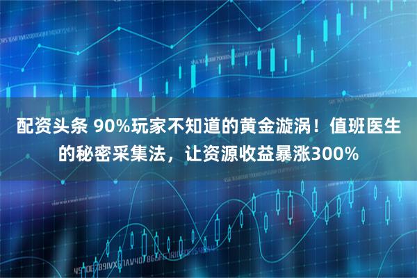 配资头条 90%玩家不知道的黄金漩涡！值班医生的秘密采集法，让资源收益暴涨300%