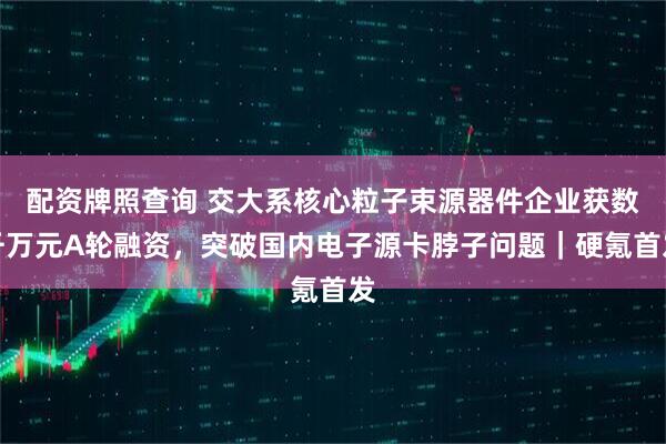配资牌照查询 交大系核心粒子束源器件企业获数千万元A轮融资，突破国内电子源卡脖子问题｜硬氪首发