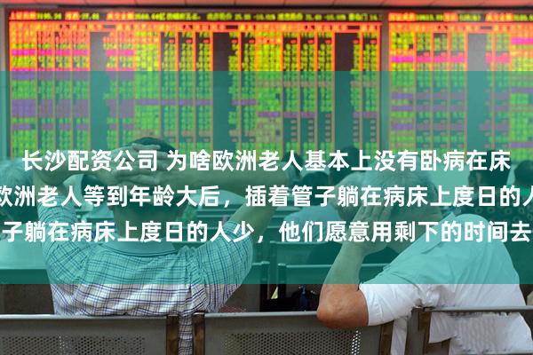 长沙配资公司 为啥欧洲老人基本上没有卧病在床的？在德国的华人说，欧洲老人等到年龄大后，插着管子躺在病床上度日的人少，他们愿意用剩下的时间去享受