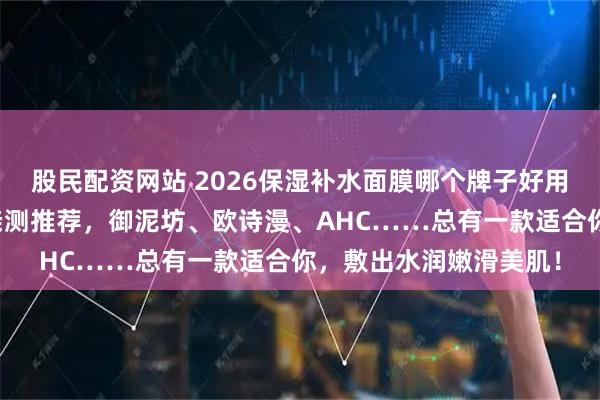 股民配资网站 2026保湿补水面膜哪个牌子好用？精选十大品牌面膜亲测推荐，御泥坊、欧诗漫、AHC……总有一款适合你，敷出水润嫩滑美肌！