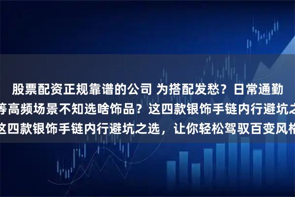 股票配资正规靠谱的公司 为搭配发愁？日常通勤、朋友聚会、重要晚宴等高频场景不知选啥饰品？这四款银饰手链内行避坑之选，让你轻松驾驭百变风格