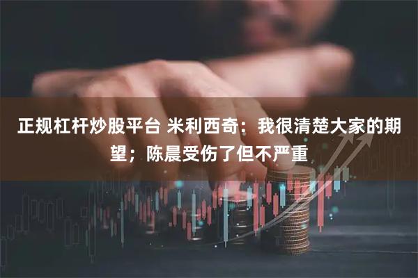 正规杠杆炒股平台 米利西奇：我很清楚大家的期望；陈晨受伤了但不严重