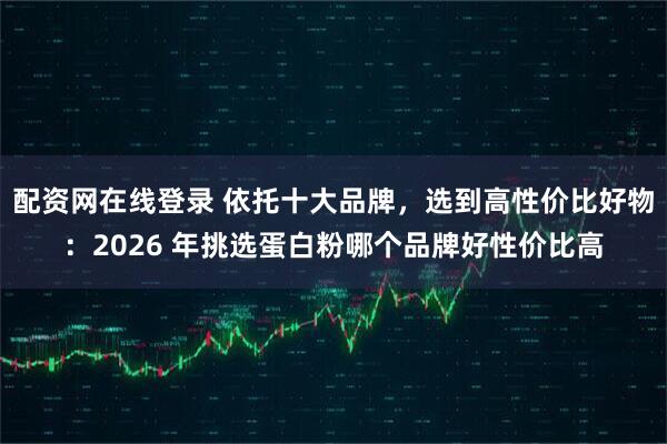 配资网在线登录 依托十大品牌,选到高性价比好物:2026 年挑选蛋白粉哪个品牌好性价比高