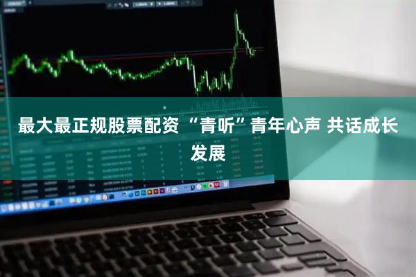 最大最正规股票配资 “青听”青年心声 共话成长发展