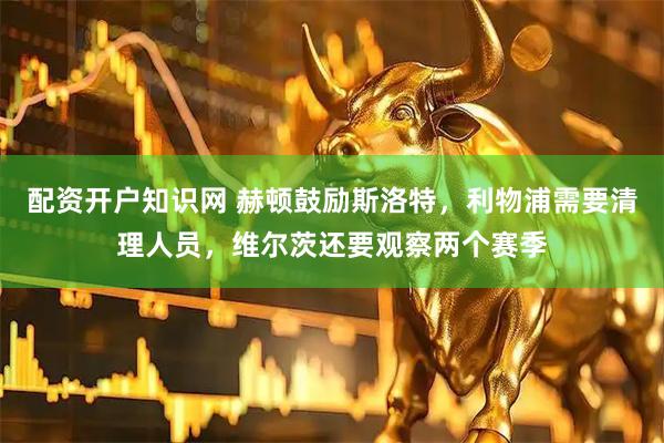配资开户知识网 赫顿鼓励斯洛特，利物浦需要清理人员，维尔茨还要观察两个赛季