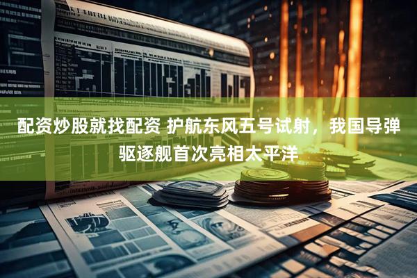 配资炒股就找配资 护航东风五号试射，我国导弹驱逐舰首次亮相太平洋