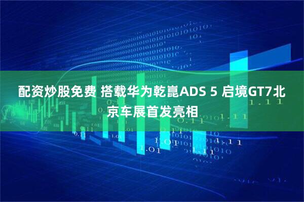 配资炒股免费 搭载华为乾崑ADS 5 启境GT7北京车展首发亮相