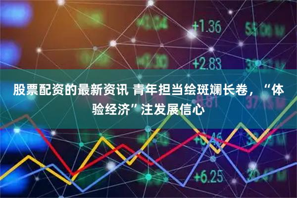 股票配资的最新资讯 青年担当绘斑斓长卷，“体验经济”注发展信心