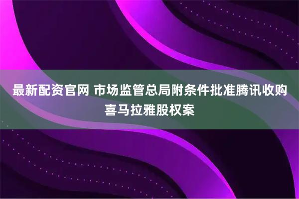 最新配资官网 市场监管总局附条件批准腾讯收购喜马拉雅股权案