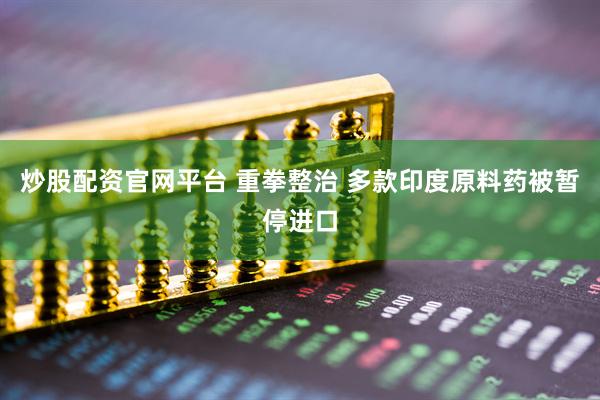 炒股配资官网平台 重拳整治 多款印度原料药被暂停进口